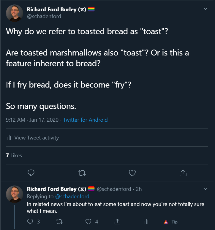 Two tweets from my Twitter feed (@schadenford) reading: 

Why do we refer to toasted bread as "toast"?

Are toasted marshmallows also "toast"? Or is this a feature inherent to bread?

If I fry bread, does it become "fry"?

So many questions.

In related news I'm about to eat some toast and now you're not totally sure what I mean.